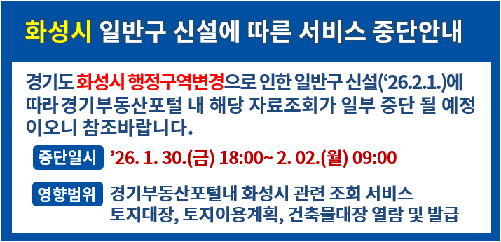 화성시 일반구 신설에 따른 서비스 중단안내. 경기도 화성시 행정구역변경으로 인한 일반구 신설(`26.2.1)에 따라 경기부동산포털 내 해당자료조회가 일부 중단 될 예정이오니 참조바랍니다. -중단일시:`26.1.30.(금) 18:00~2.02.(월) 09:00. -영향범위: 경기부동산포털내 화성시 관련 조회 서비스, 토지대장, 토지이용계획, 건축물대장 열람 및 발급.